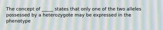 The concept of _____ states that only one of the two alleles possessed by a heterozygote may be expressed in the phenotype