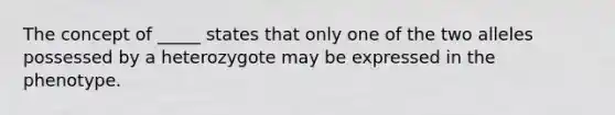 The concept of _____ states that only one of the two alleles possessed by a heterozygote may be expressed in the phenotype.