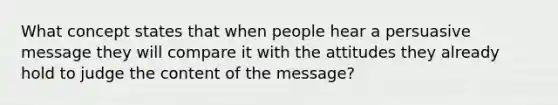 What concept states that when people hear a persuasive message they will compare it with the attitudes they already hold to judge the content of the message?