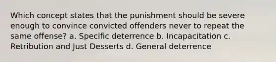 ​Which concept states that the punishment should be severe enough to convince convicted offenders never to repeat the same offense? ​a. Specific deterrence b. ​Incapacitation c. ​Retribution and Just Desserts ​d. General deterrence