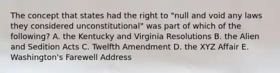 The concept that states had the right to "null and void any laws they considered unconstitutional" was part of which of the following? A. the Kentucky and Virginia Resolutions B. the Alien and Sedition Acts C. Twelfth Amendment D. the XYZ Affair E. Washington's Farewell Address