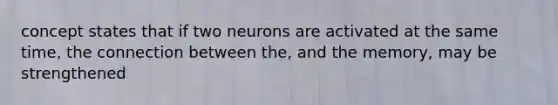 concept states that if two neurons are activated at the same time, the connection between the, and the memory, may be strengthened