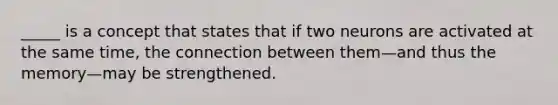 _____ is a concept that states that if two neurons are activated at the same time, the connection between them—and thus the memory—may be strengthened.