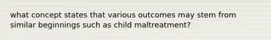 what concept states that various outcomes may stem from similar beginnings such as child maltreatment?