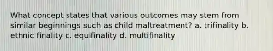 What concept states that various outcomes may stem from similar beginnings such as child maltreatment?​ a. ​trifinality b. ​ethnic finality c. ​equifinality d. ​multifinality