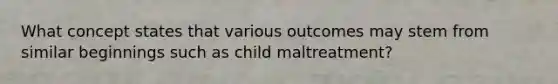 What concept states that various outcomes may stem from similar beginnings such as child maltreatment?