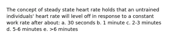 The concept of steady state heart rate holds that an untrained individuals' heart rate will level off in response to a constant work rate after about: a. 30 seconds b. 1 minute c. 2-3 minutes d. 5-6 minutes e. >6 minutes