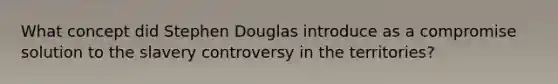 What concept did Stephen Douglas introduce as a compromise solution to the slavery controversy in the territories?