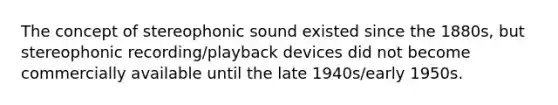 The concept of stereophonic sound existed since the 1880s, but stereophonic recording/playback devices did not become commercially available until the late 1940s/early 1950s.