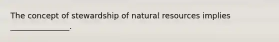 The concept of stewardship of natural resources implies _______________.