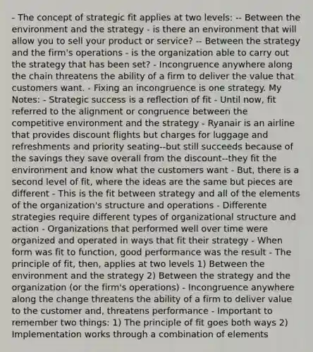 - The concept of strategic fit applies at two levels: -- Between the environment and the strategy - is there an environment that will allow you to sell your product or service? -- Between the strategy and the firm's operations - is the organization able to carry out the strategy that has been set? - Incongruence anywhere along the chain threatens the ability of a firm to deliver the value that customers want. - Fixing an incongruence is one strategy. My Notes: - Strategic success is a reflection of fit - Until now, fit referred to the alignment or congruence between the competitive environment and the strategy - Ryanair is an airline that provides discount flights but charges for luggage and refreshments and priority seating--but still succeeds because of the savings they save overall from the discount--they fit the environment and know what the customers want - But, there is a second level of fit, where the ideas are the same but pieces are different - This is the fit between strategy and all of the elements of the organization's structure and operations - Differente strategies require different types of organizational structure and action - Organizations that performed well over time were organized and operated in ways that fit their strategy - When form was fit to function, good performance was the result - The principle of fit, then, applies at two levels 1) Between the environment and the strategy 2) Between the strategy and the organization (or the firm's operations) - Incongruence anywhere along the change threatens the ability of a firm to deliver value to the customer and, threatens performance - Important to remember two things: 1) The principle of fit goes both ways 2) Implementation works through a combination of elements