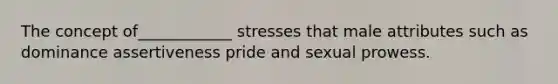 The concept of____________ stresses that male attributes such as dominance assertiveness pride and sexual prowess.