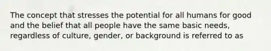 The concept that stresses the potential for all humans for good and the belief that all people have the same basic needs, regardless of culture, gender, or background is referred to as