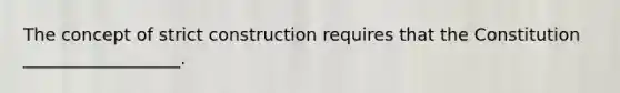 The concept of strict construction requires that the Constitution __________________.