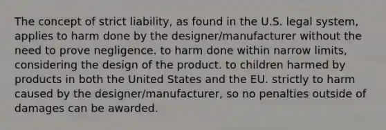 The concept of strict liability, as found in the U.S. legal system, applies to harm done by the designer/manufacturer without the need to prove negligence. to harm done within narrow limits, considering the design of the product. to children harmed by products in both the United States and the EU. strictly to harm caused by the designer/manufacturer, so no penalties outside of damages can be awarded.