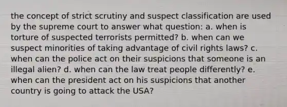 the concept of strict scrutiny and suspect classification are used by the supreme court to answer what question: a. when is torture of suspected terrorists permitted? b. when can we suspect minorities of taking advantage of civil rights laws? c. when can the police act on their suspicions that someone is an illegal alien? d. when can the law treat people differently? e. when can the president act on his suspicions that another country is going to attack the USA?