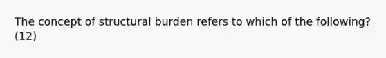 The concept of structural burden refers to which of the following? (12)