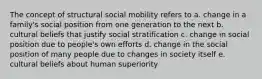 The concept of structural social mobility refers to a. change in a family's social position from one generation to the next b. cultural beliefs that justify social stratification c. change in social position due to people's own efforts d. change in the social position of many people due to changes in society itself e. cultural beliefs about human superiority