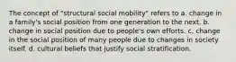 The concept of "structural social mobility" refers to a. change in a family's social position from one generation to the next. b. change in social position due to people's own efforts. c. change in the social position of many people due to changes in society itself. d. cultural beliefs that justify social stratification.