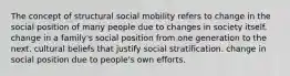 The concept of structural social mobility refers to change in the social position of many people due to changes in society itself. change in a family's social position from one generation to the next. cultural beliefs that justify social stratification. change in social position due to people's own efforts.