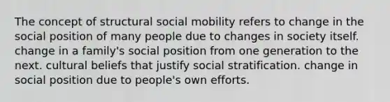 The concept of structural social mobility refers to change in the social position of many people due to changes in society itself. change in a family's social position from one generation to the next. cultural beliefs that justify social stratification. change in social position due to people's own efforts.