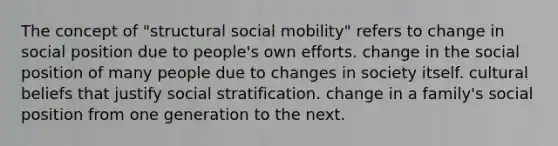 The concept of "structural social mobility" refers to change in social position due to people's own efforts. change in the social position of many people due to changes in society itself. cultural beliefs that justify social stratification. change in a family's social position from one generation to the next.