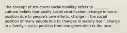 The concept of structural social mobility refers to ________ cultural beliefs that justify social stratification. change in social position due to people's own efforts. change in the social position of many people due to changes in society itself. change in a family's social position from one generation to the next.