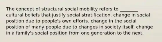 The concept of structural social mobility refers to ________ cultural beliefs that justify social stratification. change in social position due to people's own efforts. change in the social position of many people due to changes in society itself. change in a family's social position from one generation to the next.