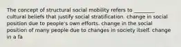 The concept of structural social mobility refers to ________ cultural beliefs that justify social stratification. change in social position due to people's own efforts. change in the social position of many people due to changes in society itself. change in a fa