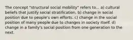 The concept "structural social mobility" refers to... a) cultural beliefs that justify social stratification. b) change in social position due to people's own efforts. c) change in the social position of many people due to changes in society itself. d) change in a family's social position from one generation to the next.