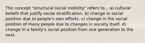 The concept "structural social mobility" refers to... a) cultural beliefs that justify social stratification. b) change in social position due to people's own efforts. c) change in the social position of many people due to changes in society itself. d) change in a family's social position from one generation to the next.