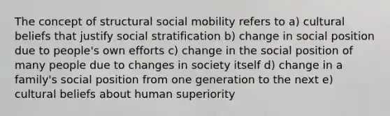 The concept of structural social mobility refers to a) cultural beliefs that justify social stratification b) change in social position due to people's own efforts c) change in the social position of many people due to changes in society itself d) change in a family's social position from one generation to the next e) cultural beliefs about human superiority