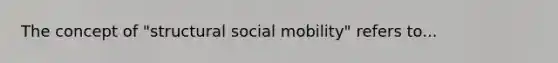 The concept of "structural social mobility" refers to...