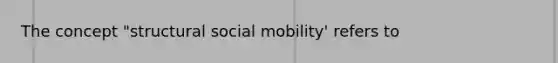 The concept "structural social mobility' refers to