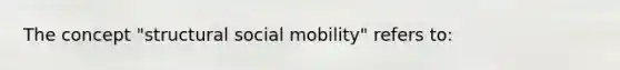 The concept "structural social mobility" refers to: