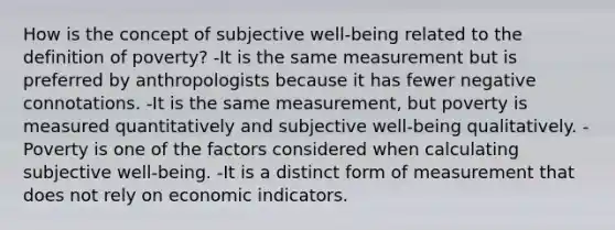 How is the concept of subjective well-being related to the definition of poverty? -It is the same measurement but is preferred by anthropologists because it has fewer negative connotations. -It is the same measurement, but poverty is measured quantitatively and subjective well-being qualitatively. -Poverty is one of the factors considered when calculating subjective well-being. -It is a distinct form of measurement that does not rely on economic indicators.