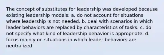 The concept of substitutes for leadership was developed because existing leadership models: a. do not account for situations where leadership is not needed. b. deal with scenarios in which leader behaviors are replaced by characteristics of tasks. c. do not specify what kind of leadership behavior is appropriate. d. focus mainly on situations in which leader behaviors are neutralized