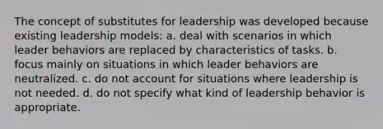 The concept of substitutes for leadership was developed because existing leadership models: a. deal with scenarios in which leader behaviors are replaced by characteristics of tasks. b. focus mainly on situations in which leader behaviors are neutralized. c. do not account for situations where leadership is not needed. d. do not specify what kind of leadership behavior is appropriate.