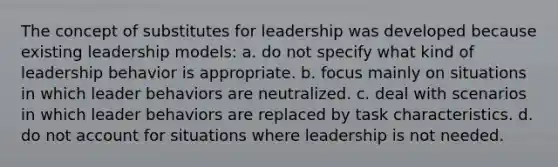 The concept of substitutes for leadership was developed because existing leadership models: a. do not specify what kind of leadership behavior is appropriate. b. focus mainly on situations in which leader behaviors are neutralized. c. deal with scenarios in which leader behaviors are replaced by task characteristics. d. do not account for situations where leadership is not needed.