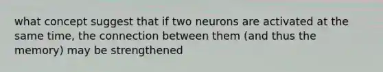 what concept suggest that if two neurons are activated at the same time, the connection between them (and thus the memory) may be strengthened