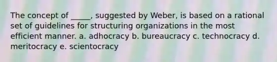 The concept of _____, suggested by Weber, is based on a rational set of guidelines for structuring organizations in the most efficient manner. a. adhocracy b. bureaucracy c. technocracy d. meritocracy e. scientocracy