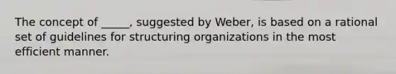 The concept of _____, suggested by Weber, is based on a rational set of guidelines for structuring organizations in the most efficient manner.