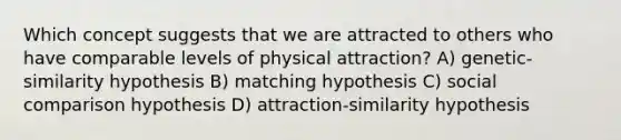 Which concept suggests that we are attracted to others who have comparable levels of physical attraction? A) genetic-similarity hypothesis B) matching hypothesis C) social comparison hypothesis D) attraction-similarity hypothesis