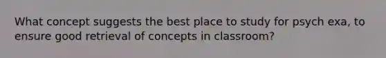 What concept suggests the best place to study for psych exa, to ensure good retrieval of concepts in classroom?