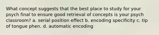 What concept suggests that the best place to study for your psych final to ensure good retrieval of concepts is your psych classroom? a. serial position effect b. encoding specificity c. tip of tongue phen. d. automatic encoding