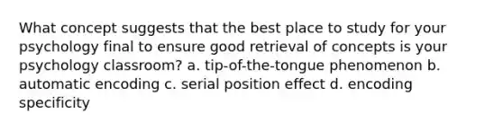 What concept suggests that the best place to study for your psychology final to ensure good retrieval of concepts is your psychology classroom? a. tip-of-the-tongue phenomenon b. automatic encoding c. serial position effect d. encoding specificity