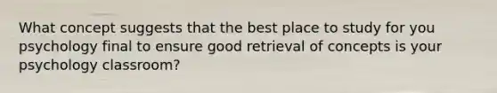 What concept suggests that the best place to study for you psychology final to ensure good retrieval of concepts is your psychology classroom?