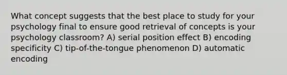 What concept suggests that the best place to study for your psychology final to ensure good retrieval of concepts is your psychology classroom? A) serial position effect B) encoding specificity C) tip-of-the-tongue phenomenon D) automatic encoding