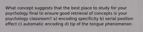 What concept suggests that the best place to study for your psychology final to ensure good retrieval of concepts is your psychology classroom? a) encoding specificity b) <a href='https://www.questionai.com/knowledge/kfrDIzhDBH-serial-position-effect' class='anchor-knowledge'>serial position effect</a> c) automatic encoding d) tip of the tongue phenomenon