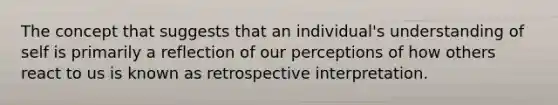 The concept that suggests that an individual's understanding of self is primarily a reflection of our perceptions of how others react to us is known as retrospective interpretation.